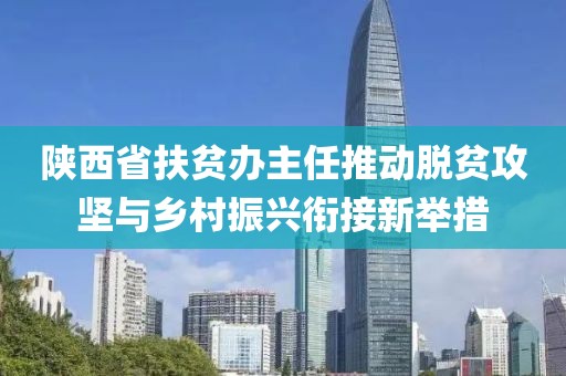 陕西省扶贫办主任推动脱贫攻坚与乡村振兴衔接新举措