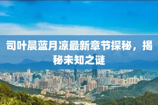 司叶晨蓝月凉最新章节探秘，揭秘未知之谜