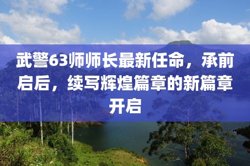 武警63师师长最新任命，承前启后，续写辉煌篇章的新篇章开启