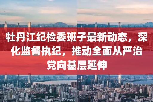 牡丹江纪检委班子最新动态，深化监督执纪，推动全面从严治党向基层延伸