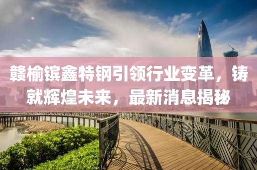 赣榆镔鑫特钢引领行业变革，铸就辉煌未来，最新消息揭秘