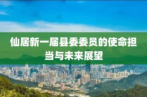 仙居新一届县委委员的使命担当与未来展望