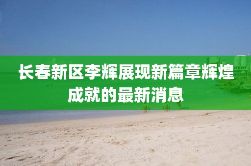 长春新区李辉展现新篇章辉煌成就的最新消息