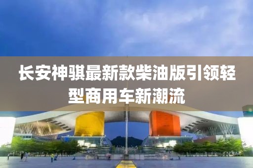 长安神骐最新款柴油版引领轻型商用车新潮流