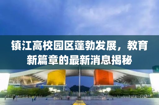 镇江高校园区蓬勃发展，教育新篇章的最新消息揭秘
