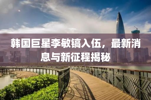 韩国巨星李敏镐入伍，最新消息与新征程揭秘