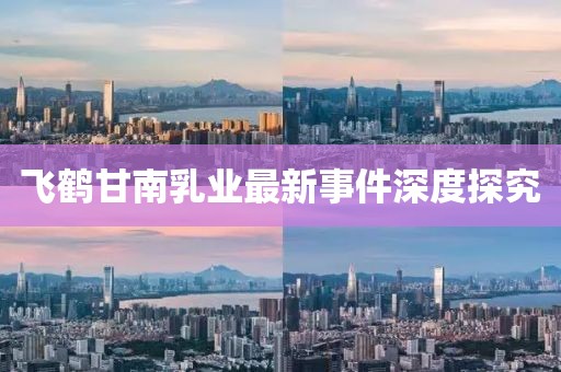 飞鹤甘南乳业最新事件深度探究
