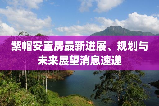紫帽安置房最新进展、规划与未来展望消息速递