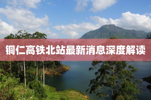铜仁高铁北站最新消息深度解读