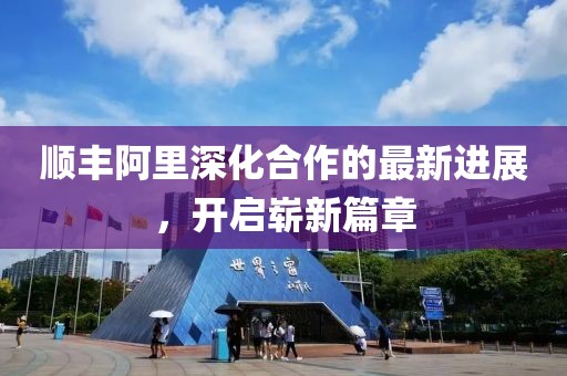 顺丰阿里深化合作的最新进展，开启崭新篇章