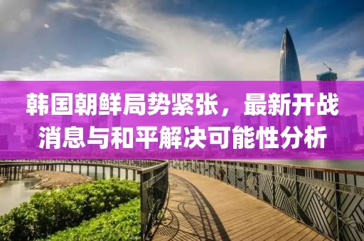 韩国朝鲜局势紧张，最新开战消息与和平解决可能性分析