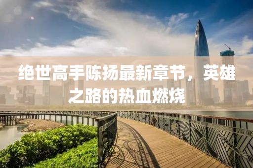绝世高手陈扬最新章节，英雄之路的热血燃烧