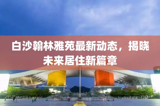 白沙翰林雅苑最新动态，揭晓未来居住新篇章