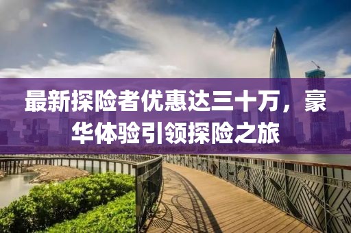 最新探险者优惠达三十万，豪华体验引领探险之旅