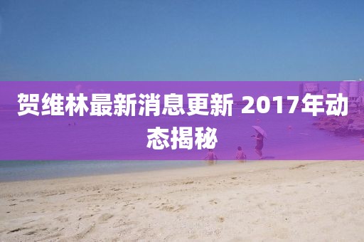 贺维林最新消息更新 2017年动态揭秘