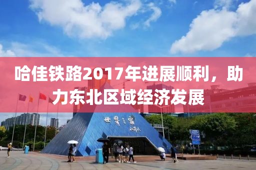 哈佳铁路2017年进展顺利，助力东北区域经济发展