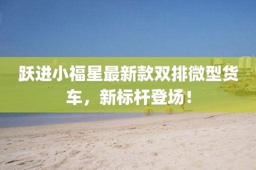 跃进小福星最新款双排微型货车，新标杆登场！