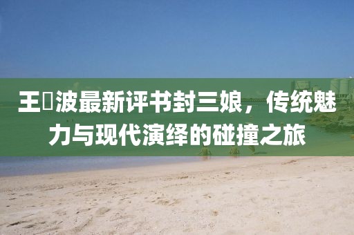 王玥波最新评书封三娘，传统魅力与现代演绎的碰撞之旅