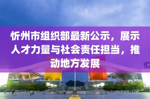忻州市组织部最新公示，展示人才力量与社会责任担当，推动地方发展