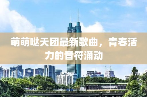 萌萌哒天团最新歌曲，青春活力的音符涌动