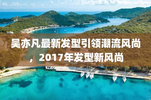 吴亦凡最新发型引领潮流风尚，2017年发型新风尚