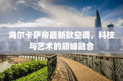 海尔卡萨帝最新款空调，科技与艺术的巅峰融合