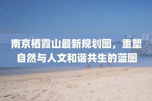 南京栖霞山最新规划图，重塑自然与人文和谐共生的蓝图