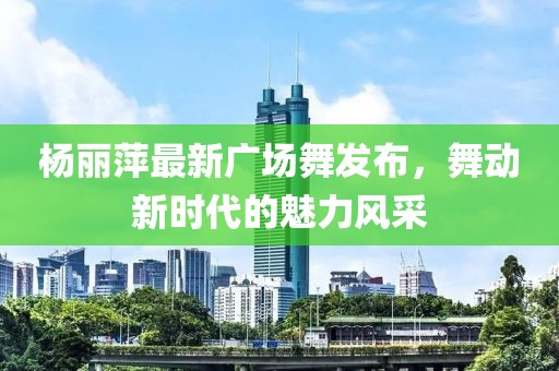 杨丽萍最新广场舞发布，舞动新时代的魅力风采
