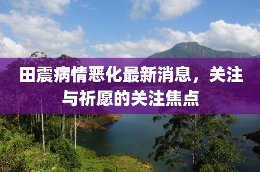 田震病情恶化最新消息，关注与祈愿的关注焦点