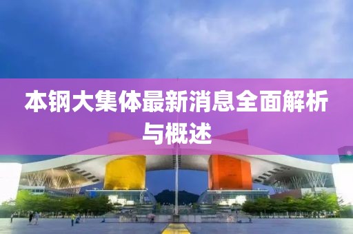 本钢大集体最新消息全面解析与概述