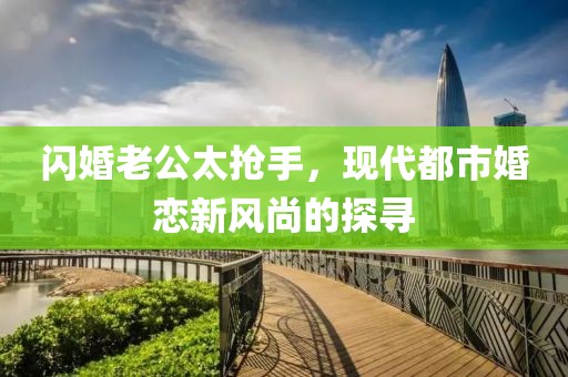 闪婚老公太抢手，现代都市婚恋新风尚的探寻