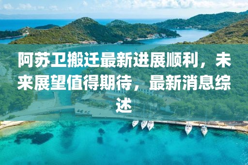阿苏卫搬迁最新进展顺利，未来展望值得期待，最新消息综述