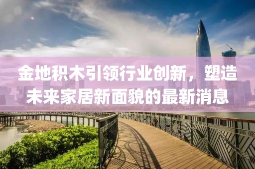 金地积木引领行业创新，塑造未来家居新面貌的最新消息