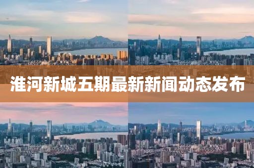 淮河新城五期最新新闻动态发布
