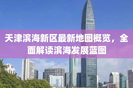 天津滨海新区最新地图概览，全面解读滨海发展蓝图