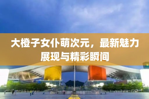 大橙子女仆萌次元，最新魅力展现与精彩瞬间