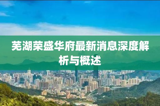 芜湖荣盛华府最新消息深度解析与概述