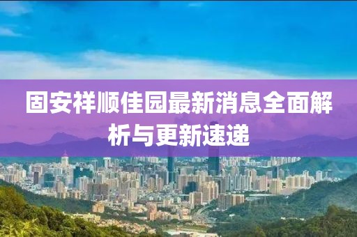 固安祥顺佳园最新消息全面解析与更新速递