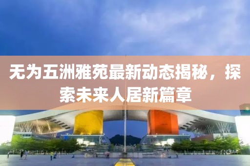 无为五洲雅苑最新动态揭秘，探索未来人居新篇章