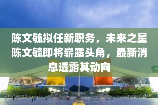 陈文毓拟任新职务，未来之星陈文毓即将崭露头角，最新消息透露其动向