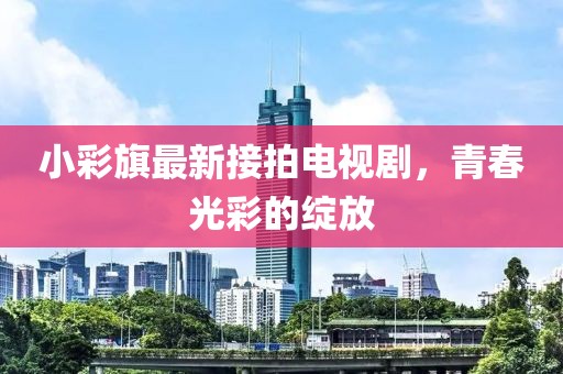 小彩旗最新接拍电视剧，青春光彩的绽放