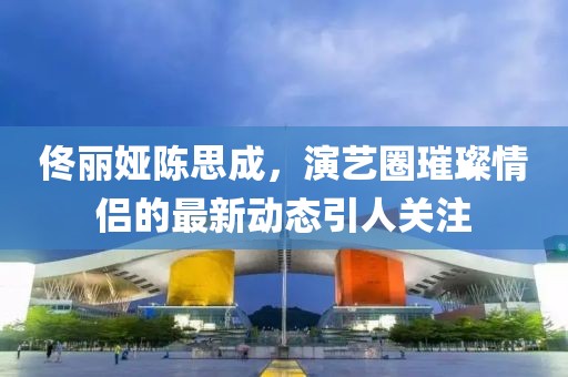 佟丽娅陈思成，演艺圈璀璨情侣的最新动态引人关注