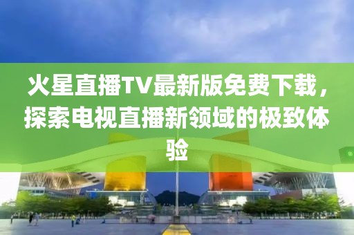 火星直播TV最新版免费下载，探索电视直播新领域的极致体验