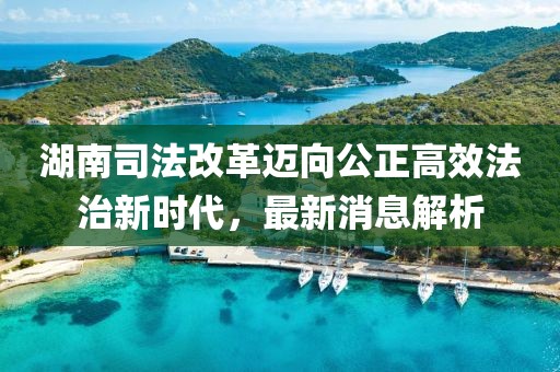 湖南司法改革迈向公正高效法治新时代，最新消息解析