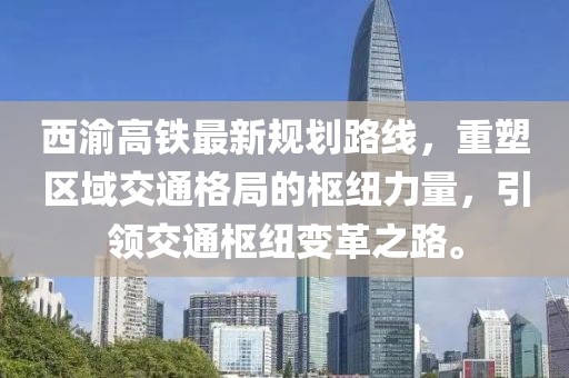 西渝高铁最新规划路线，重塑区域交通格局的枢纽力量，引领交通枢纽变革之路。