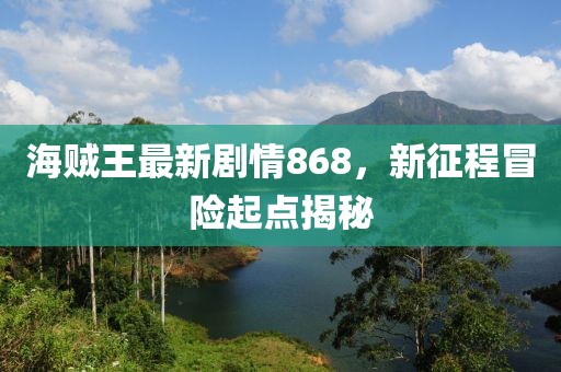 海贼王最新剧情868，新征程冒险起点揭秘