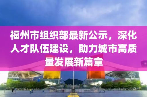 福州市组织部最新公示，深化人才队伍建设，助力城市高质量发展新篇章