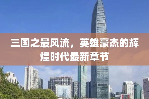 三国之最风流，英雄豪杰的辉煌时代最新章节