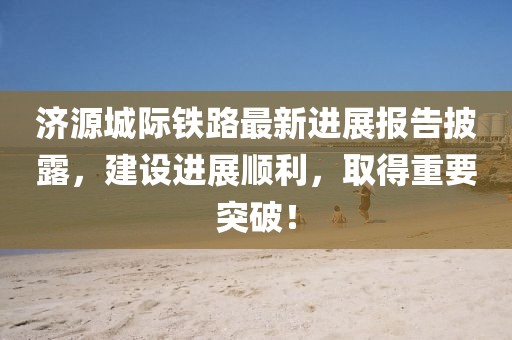 济源城际铁路最新进展报告披露，建设进展顺利，取得重要突破！