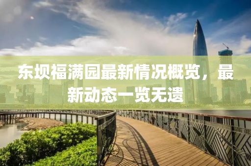 东坝福满园最新情况概览，最新动态一览无遗